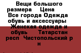Вещи большого размера  › Цена ­ 200 - Все города Одежда, обувь и аксессуары » Женская одежда и обувь   . Татарстан респ.,Чистопольский р-н
